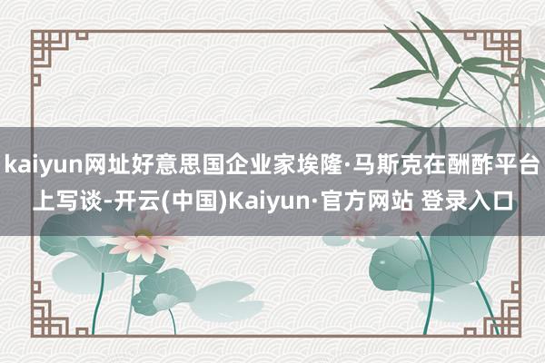 kaiyun网址好意思国企业家埃隆·马斯克在酬酢平台上写谈-开云(中国)Kaiyun·官方网站 登录入口