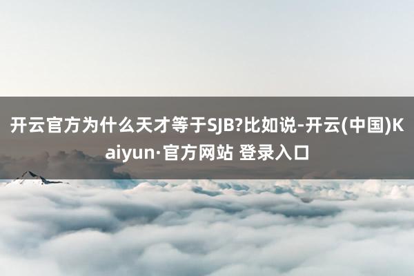开云官方为什么天才等于SJB?比如说-开云(中国)Kaiyun·官方网站 登录入口