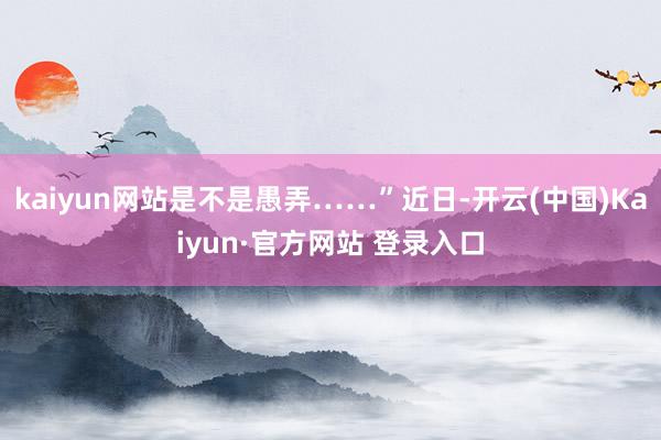 kaiyun网站是不是愚弄……”近日-开云(中国)Kaiyun·官方网站 登录入口