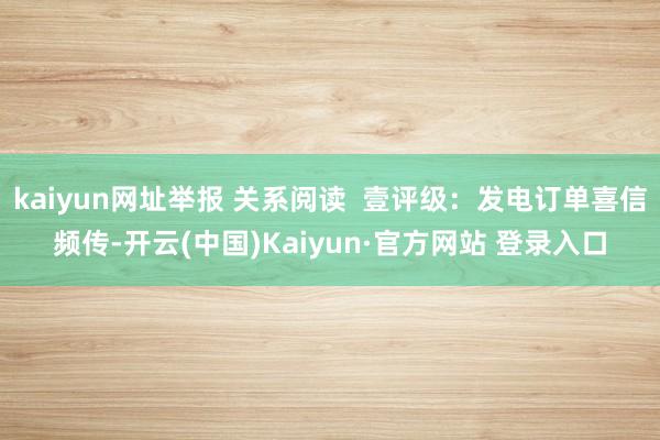 kaiyun网址举报 关系阅读  壹评级：发电订单喜信频传-开云(中国)Kaiyun·官方网站 登录入口