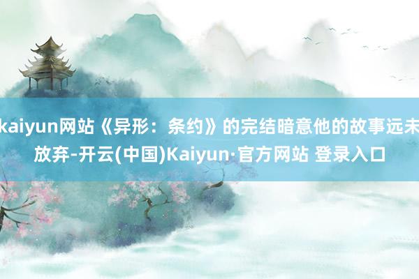 kaiyun网站《异形：条约》的完结暗意他的故事远未放弃-开云(中国)Kaiyun·官方网站 登录入口
