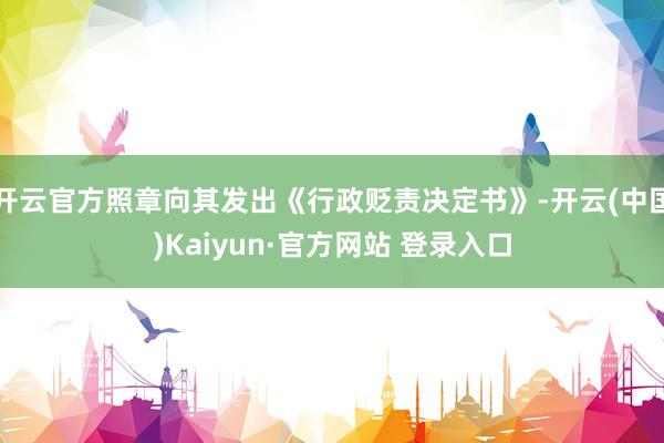 开云官方照章向其发出《行政贬责决定书》-开云(中国)Kaiyun·官方网站 登录入口