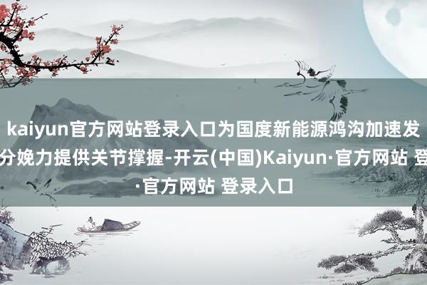 kaiyun官方网站登录入口为国度新能源鸿沟加速发展新质分娩力提供关节撑握-开云(中国)Kaiyun·官方网站 登录入口