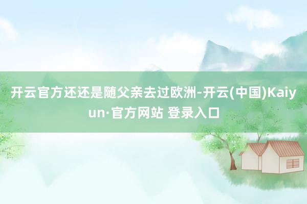 开云官方还还是随父亲去过欧洲-开云(中国)Kaiyun·官方网站 登录入口