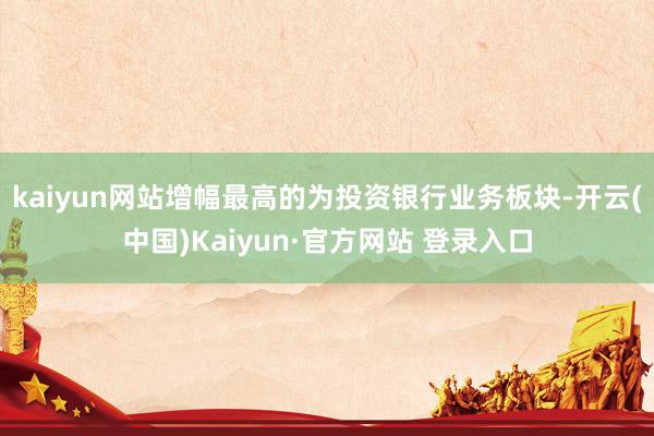 kaiyun网站增幅最高的为投资银行业务板块-开云(中国)Kaiyun·官方网站 登录入口