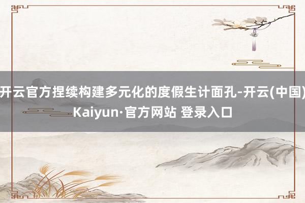开云官方捏续构建多元化的度假生计面孔-开云(中国)Kaiyun·官方网站 登录入口