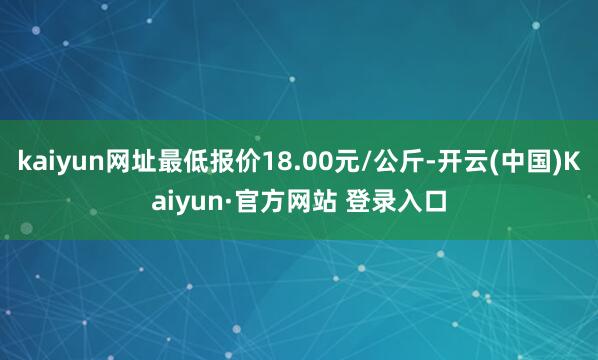 kaiyun网址最低报价18.00元/公斤-开云(中国)Kaiyun·官方网站 登录入口