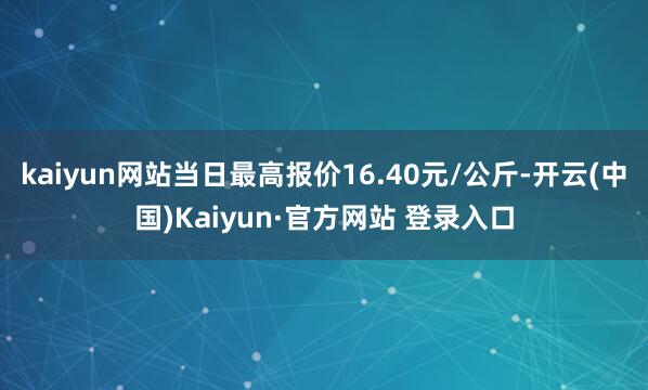 kaiyun网站当日最高报价16.40元/公斤-开云(中国)Kaiyun·官方网站 登录入口