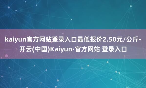 kaiyun官方网站登录入口最低报价2.50元/公斤-开云(中国)Kaiyun·官方网站 登录入口