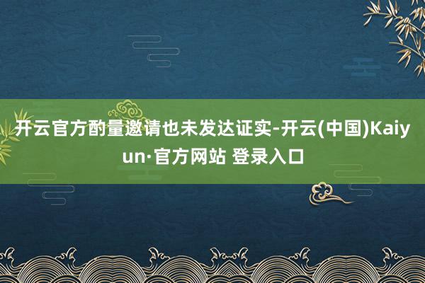 开云官方酌量邀请也未发达证实-开云(中国)Kaiyun·官方网站 登录入口