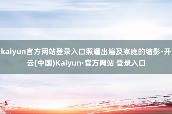 kaiyun官方网站登录入口照耀出遍及家庭的缩影-开云(中国)Kaiyun·官方网站 登录入口