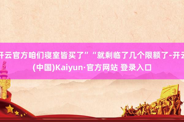 开云官方咱们寝室皆买了”“就剩临了几个限额了-开云(中国)Kaiyun·官方网站 登录入口