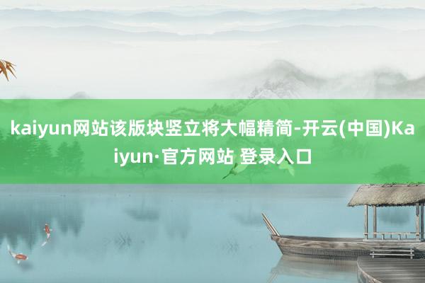 kaiyun网站该版块竖立将大幅精简-开云(中国)Kaiyun·官方网站 登录入口
