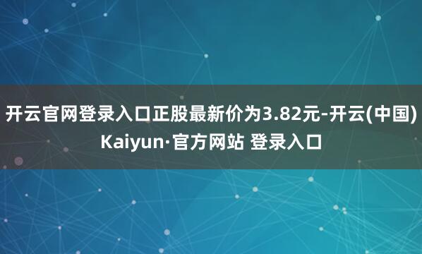 开云官网登录入口正股最新价为3.82元-开云(中国)Kaiyun·官方网站 登录入口