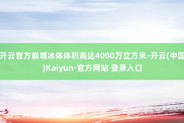 开云官方崩塌冰体体积高达4000万立方米-开云(中国)Kaiyun·官方网站 登录入口