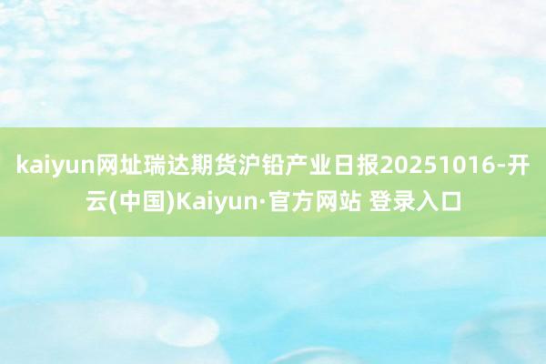 kaiyun网址瑞达期货沪铅产业日报20251016-开云(中国)Kaiyun·官方网站 登录入口