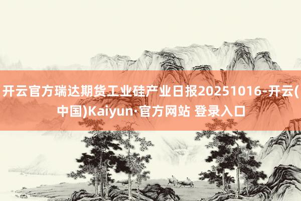 开云官方瑞达期货工业硅产业日报20251016-开云(中国)Kaiyun·官方网站 登录入口