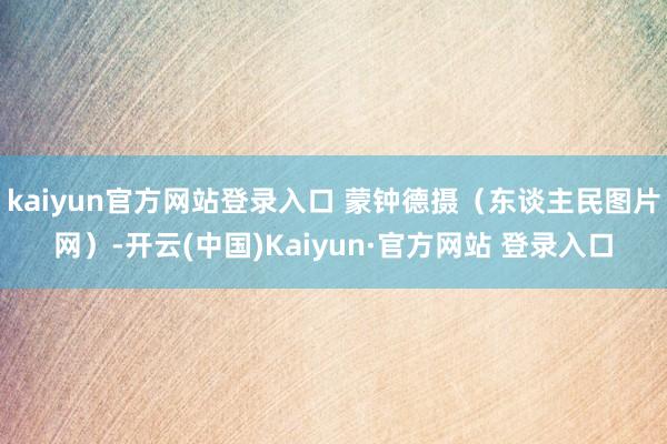 kaiyun官方网站登录入口 蒙钟德摄（东谈主民图片网）-开云(中国)Kaiyun·官方网站 登录入口