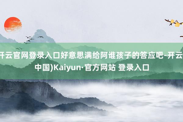 开云官网登录入口好意思满给阿谁孩子的答应吧-开云(中国)Kaiyun·官方网站 登录入口