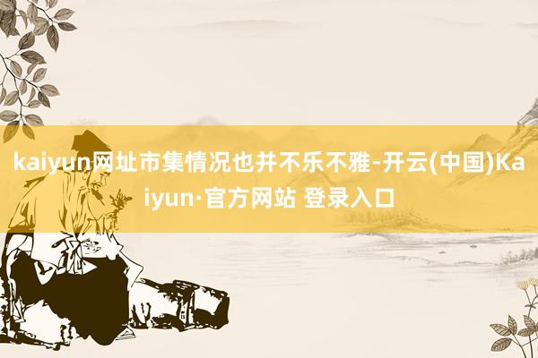 kaiyun网址市集情况也并不乐不雅-开云(中国)Kaiyun·官方网站 登录入口