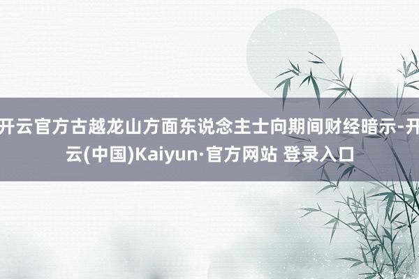 开云官方　　古越龙山方面东说念主士向期间财经暗示-开云(中国)Kaiyun·官方网站 登录入口