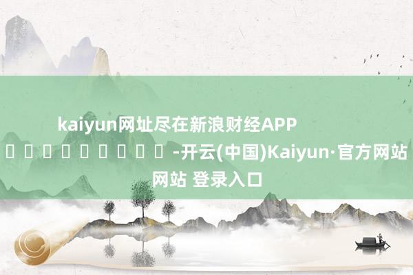 kaiyun网址尽在新浪财经APP            													-开云(中国)Kaiyun·官方网站 登录入口