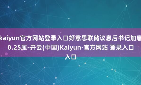 kaiyun官方网站登录入口好意思联储议息后书记加息0.25厘-开云(中国)Kaiyun·官方网站 登录入口