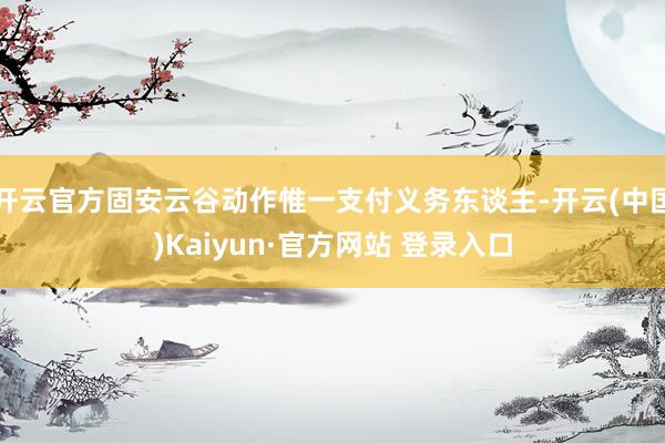 开云官方固安云谷动作惟一支付义务东谈主-开云(中国)Kaiyun·官方网站 登录入口