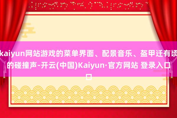 kaiyun网站游戏的菜单界面、配景音乐、盔甲迁有顷的碰撞声-开云(中国)Kaiyun·官方网站 登录入口