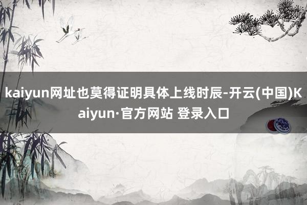 kaiyun网址也莫得证明具体上线时辰-开云(中国)Kaiyun·官方网站 登录入口