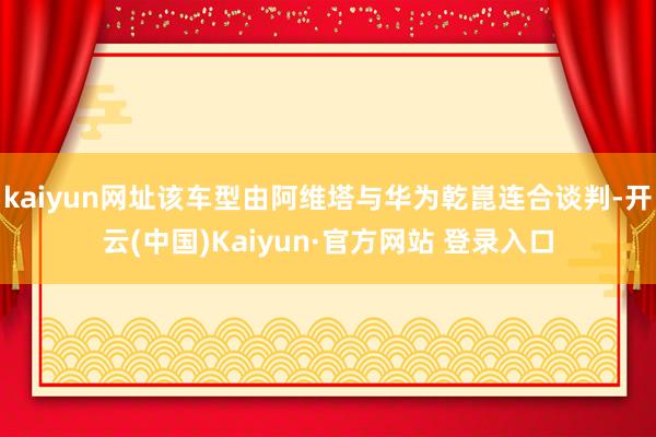 kaiyun网址该车型由阿维塔与华为乾崑连合谈判-开云(中国)Kaiyun·官方网站 登录入口