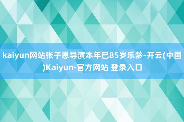kaiyun网站张子恩导演本年已85岁乐龄-开云(中国)Kaiyun·官方网站 登录入口