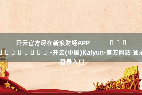 开云官方尽在新浪财经APP            													-开云(中国)Kaiyun·官方网站 登录入口