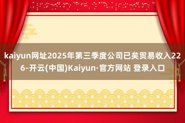 kaiyun网址2025年第三季度公司已矣贸易收入226-开云(中国)Kaiyun·官方网站 登录入口