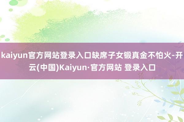 kaiyun官方网站登录入口缺席子女锻真金不怕火-开云(中国)Kaiyun·官方网站 登录入口