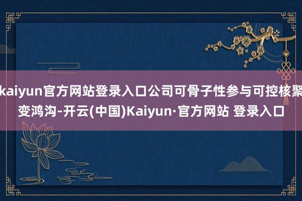 kaiyun官方网站登录入口公司可骨子性参与可控核聚变鸿沟-开云(中国)Kaiyun·官方网站 登录入口
