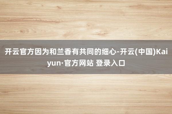 开云官方因为和兰香有共同的细心-开云(中国)Kaiyun·官方网站 登录入口
