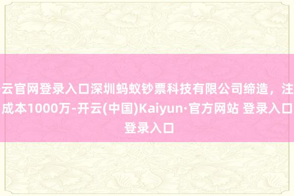 开云官网登录入口深圳蚂蚁钞票科技有限公司缔造，注册成本1000万-开云(中国)Kaiyun·官方网站 登录入口
