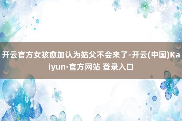 开云官方女孩愈加认为姑父不会来了-开云(中国)Kaiyun·官方网站 登录入口