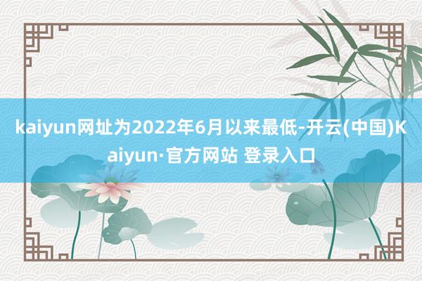 kaiyun网址为2022年6月以来最低-开云(中国)Kaiyun·官方网站 登录入口