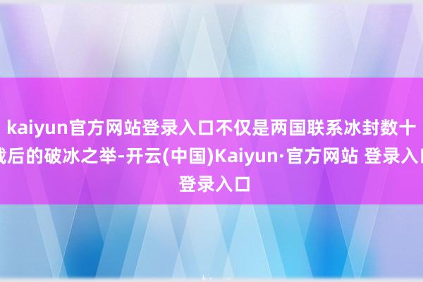 kaiyun官方网站登录入口不仅是两国联系冰封数十载后的破冰之举-开云(中国)Kaiyun·官方网站 登录入口