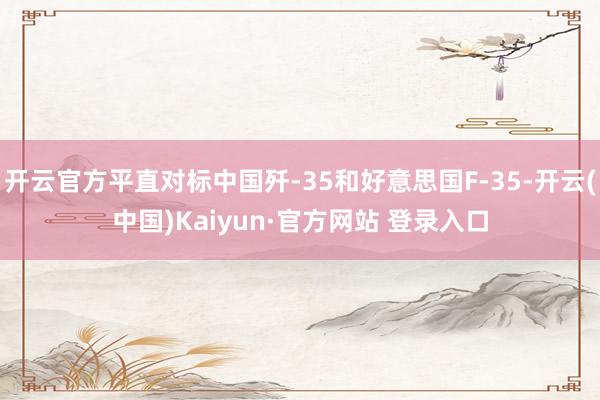 开云官方平直对标中国歼-35和好意思国F-35-开云(中国)Kaiyun·官方网站 登录入口