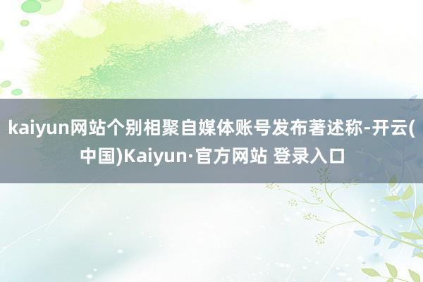 kaiyun网站个别相聚自媒体账号发布著述称-开云(中国)Kaiyun·官方网站 登录入口