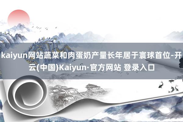 kaiyun网站蔬菜和肉蛋奶产量长年居于寰球首位-开云(中国)Kaiyun·官方网站 登录入口