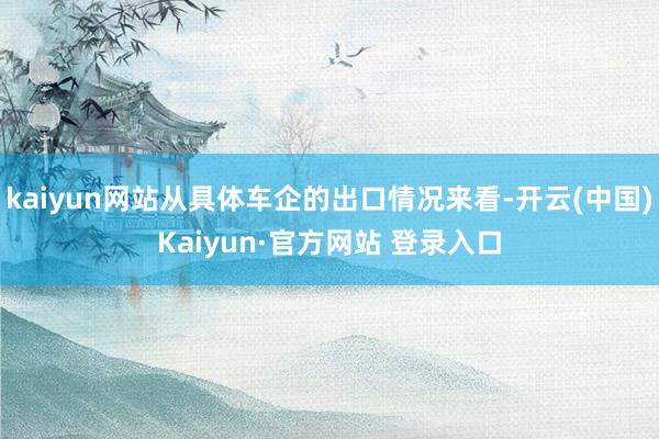 kaiyun网站从具体车企的出口情况来看-开云(中国)Kaiyun·官方网站 登录入口
