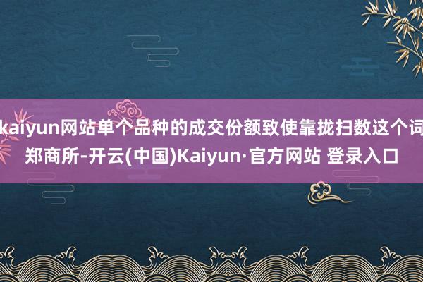 kaiyun网站单个品种的成交份额致使靠拢扫数这个词郑商所-开云(中国)Kaiyun·官方网站 登录入口