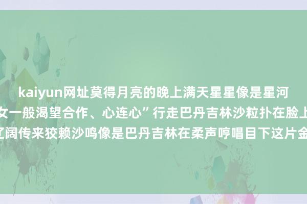 kaiyun网址莫得月亮的晚上满天星星像是星河点亮夜空正如咱们各族儿女一般渴望合作、心连心”行走巴丹吉林沙粒扑在脸上带着干净、当然的气味辽阔传来狡赖沙鸣像是巴丹吉林在柔声哼唱目下这片金黄与渺茫恰是各族儿女共同看守、共同教训的家园-开云(中国)Kaiyun·官方网站 登录入口