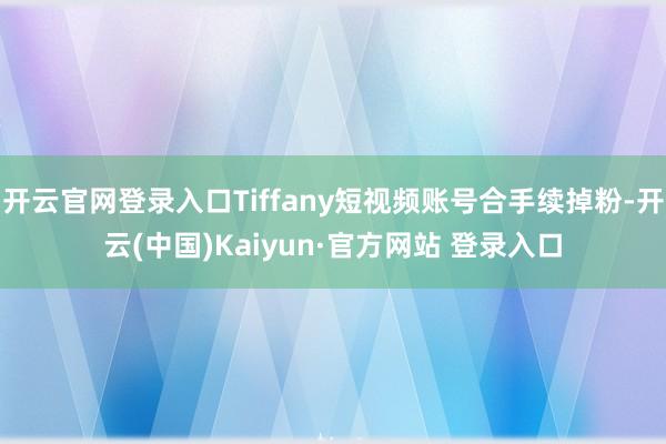 开云官网登录入口Tiffany短视频账号合手续掉粉-开云(中国)Kaiyun·官方网站 登录入口