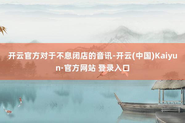 开云官方　　对于不息闭店的音讯-开云(中国)Kaiyun·官方网站 登录入口