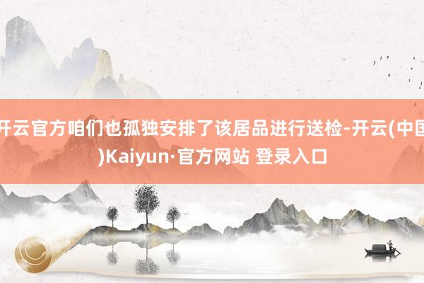 开云官方咱们也孤独安排了该居品进行送检-开云(中国)Kaiyun·官方网站 登录入口